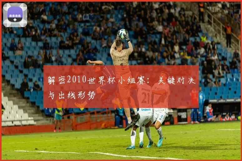 解密2010世界杯小组赛：关键对决与出线形势