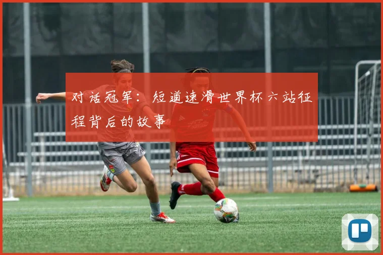 对话冠军:短道速滑世界杯六站征程背后的故事