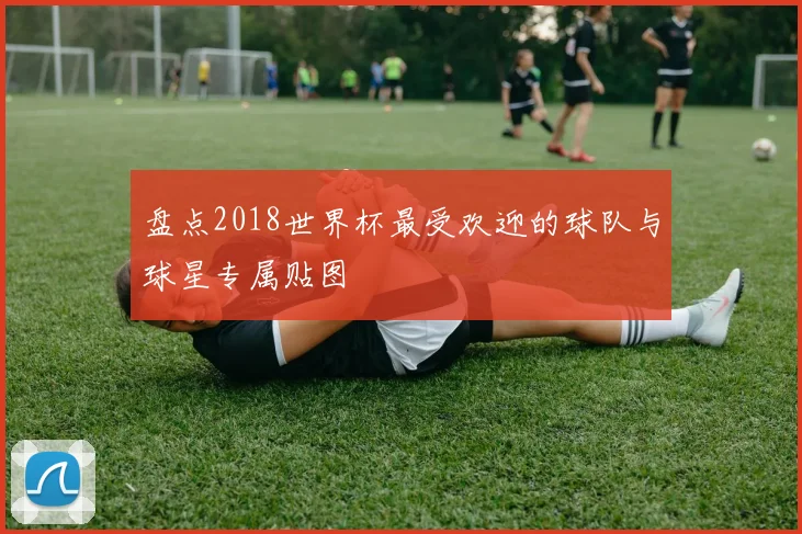 盘点2018世界杯最受欢迎的球队与球星专属贴图