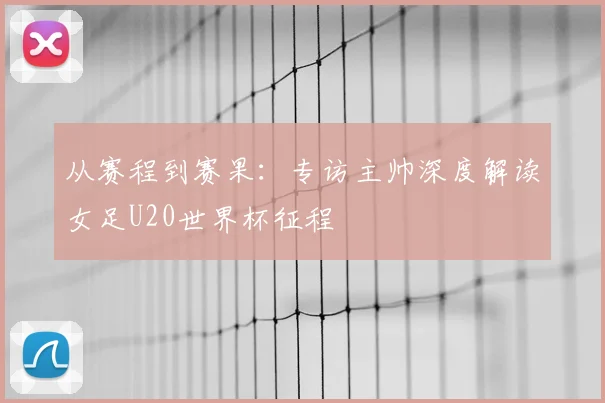从赛程到赛果：专访主帅深度解读女足U20世界杯征程