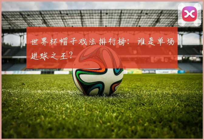 世界杯帽子戏法排行榜：谁是单场进球之王？