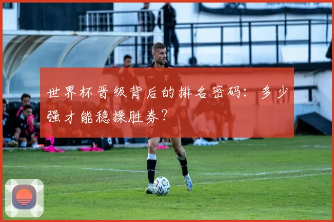 世界杯晋级背后的排名密码：多少强才能稳操胜券？
